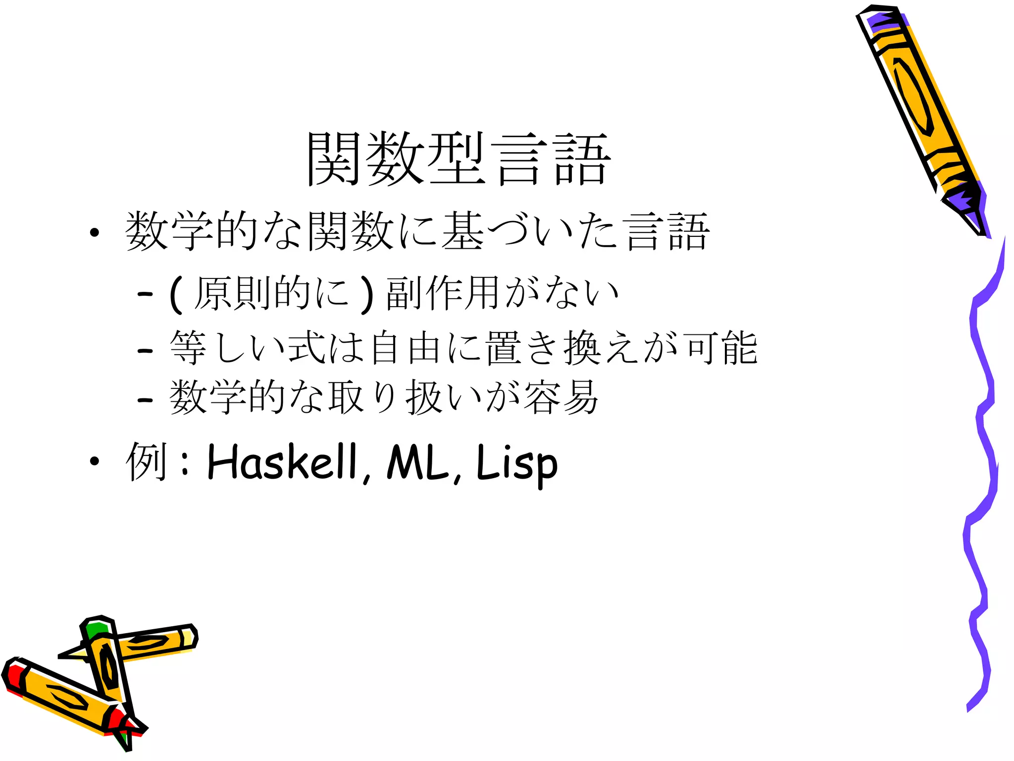 関数型言語 数学的な関数に基づいた言語 (原則的に)副作用がない 等しい式は自由に置き換えが可能 数学的な取り扱いが容易 例: Haskell, ML, Lisp 