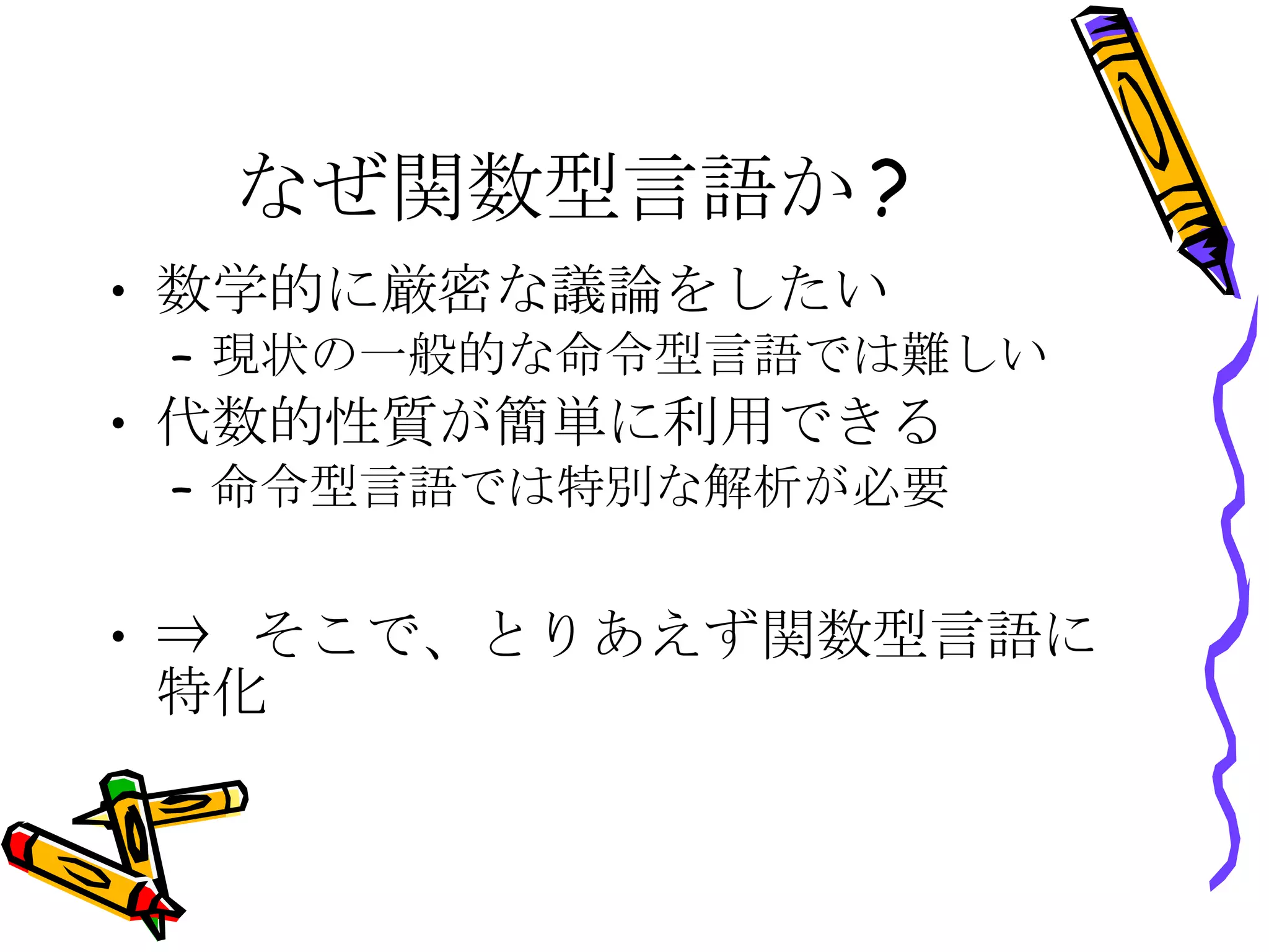 なぜ関数型言語か? 数学的に厳密な議論をしたい 現状の一般的な命令型言語では難しい 代数的性質が簡単に利用できる 命令型言語では特別な解析が必要 ⇒ そこで、とりあえず関数型言語に特化 