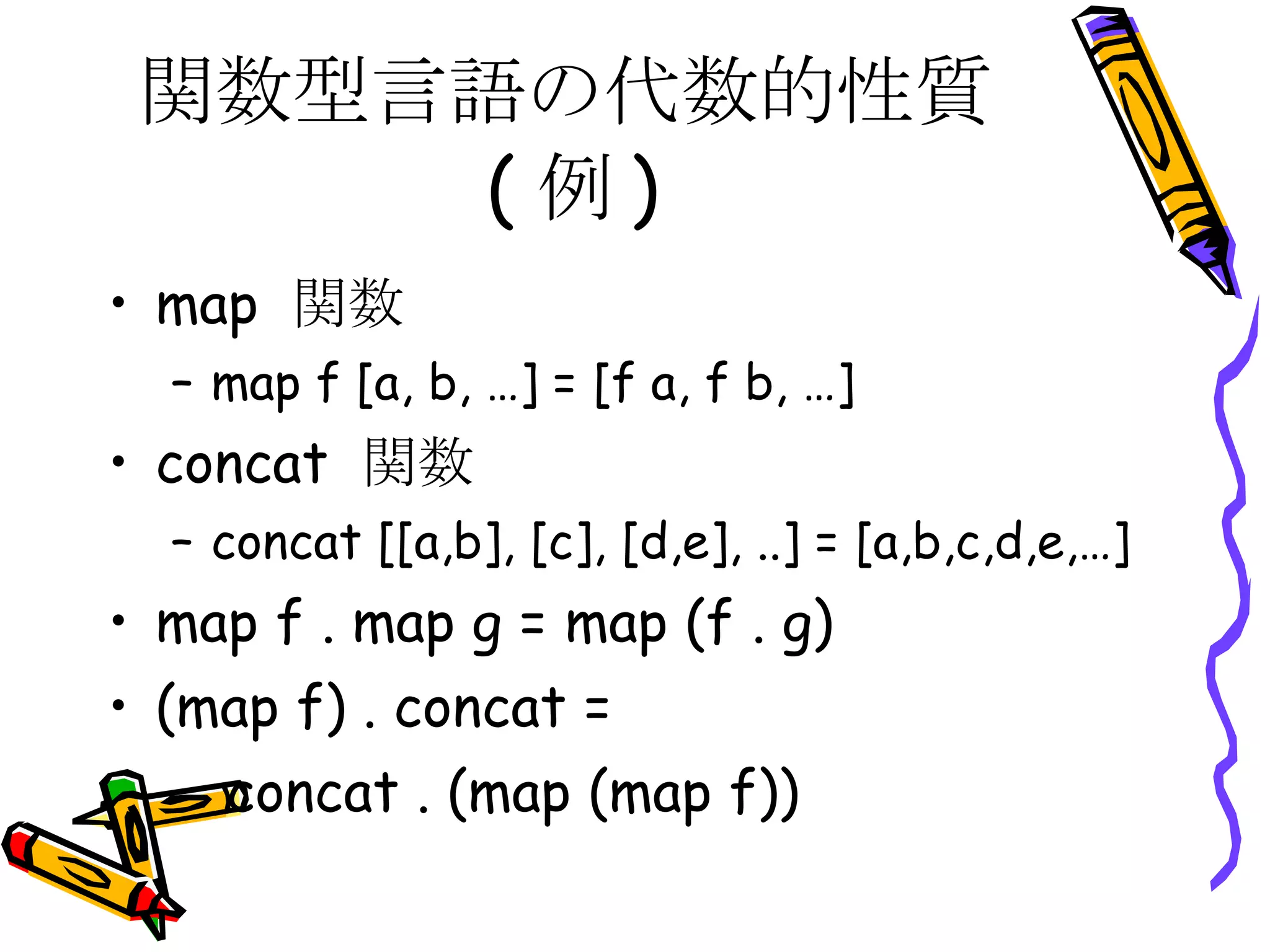 関数型言語の代数的性質(例) map  関数 map f [a, b, …] = [f a, f b, …] concat  関数 concat [[a,b], [c], [d,e], ..] = [a,b,c,d,e,…] map f . map g = map (f . g) (map f) . concat = concat . (map (map f)) 