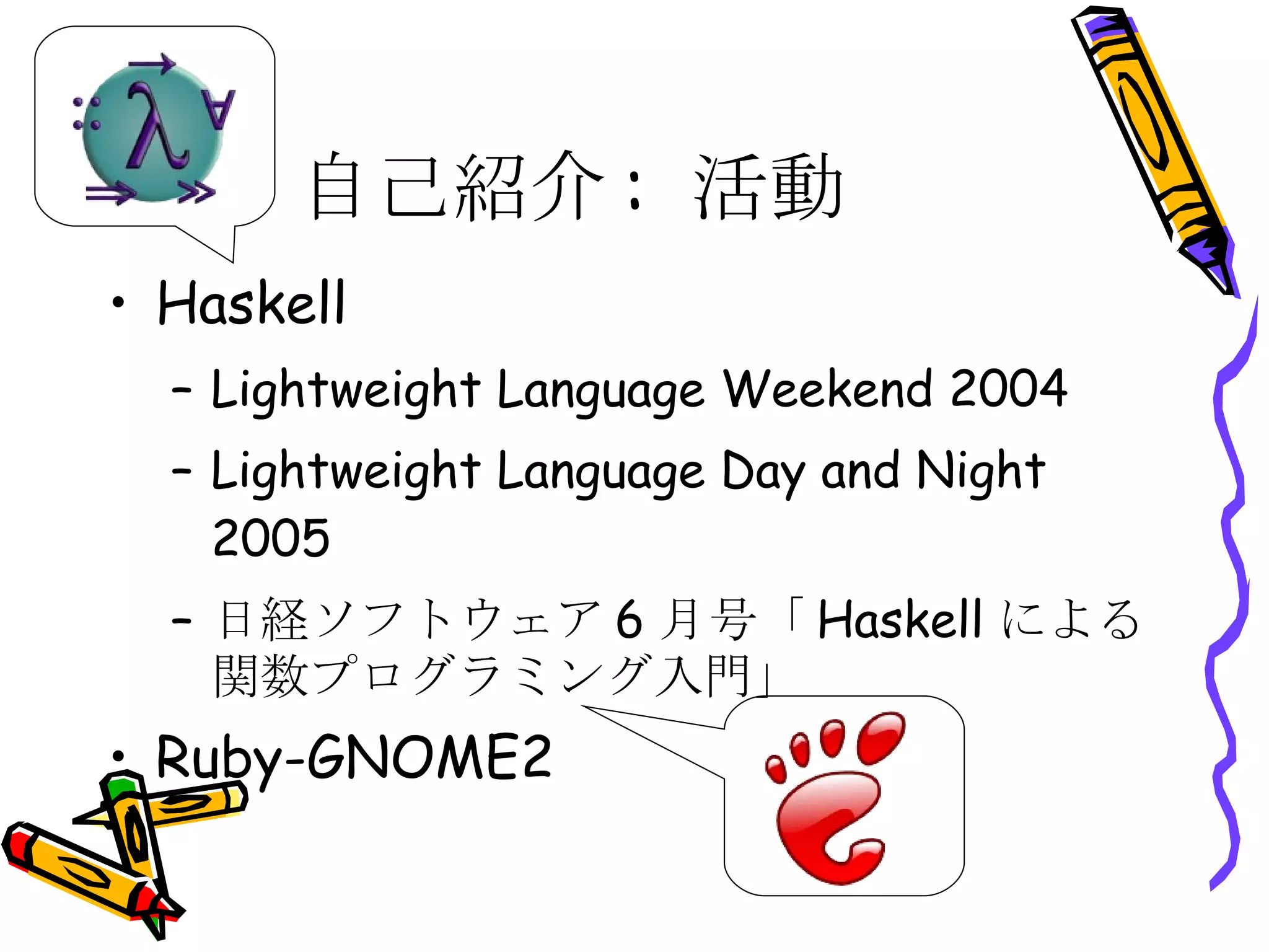 自己紹介: 活動 Haskell Lightweight Language Weekend 2004 Lightweight Language Day and Night 2005 日経ソフトウェア6月号「Haskellによる関数プログラミング入門」 Ruby-GNOME2 