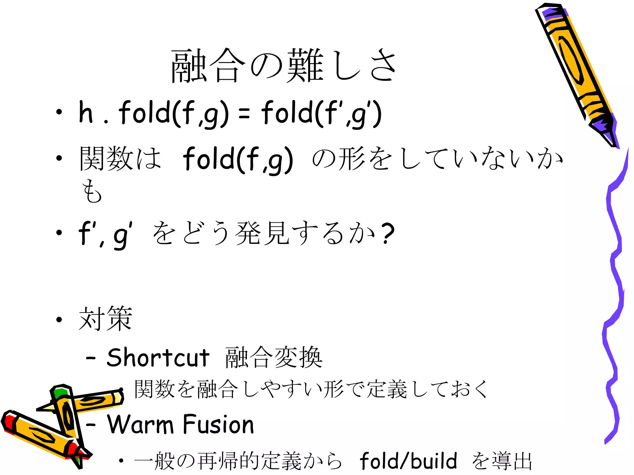 融合の難しさ h . fold(f,g) = fold(f’,g’)  関数は  fold(f,g)  の形をしていないかも f’, g’  をどう発見するか ? 対策 Shortcut  融合変換 関数を融合しやすい形で定義しておく Warm Fusion 一般の再帰的定義から  fold/build  を導出 