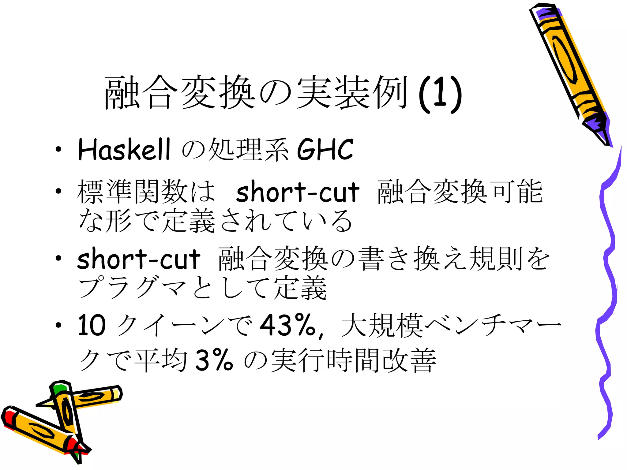 融合変換の実装例(1) Haskellの処理系GHC 標準関数は short-cut 融合変換可能な形で定義されている short-cut 融合変換の書き換え規則をプラグマとして定義 10クイーンで43%, 大規模ベンチマークで平均3%の実行時間改善 