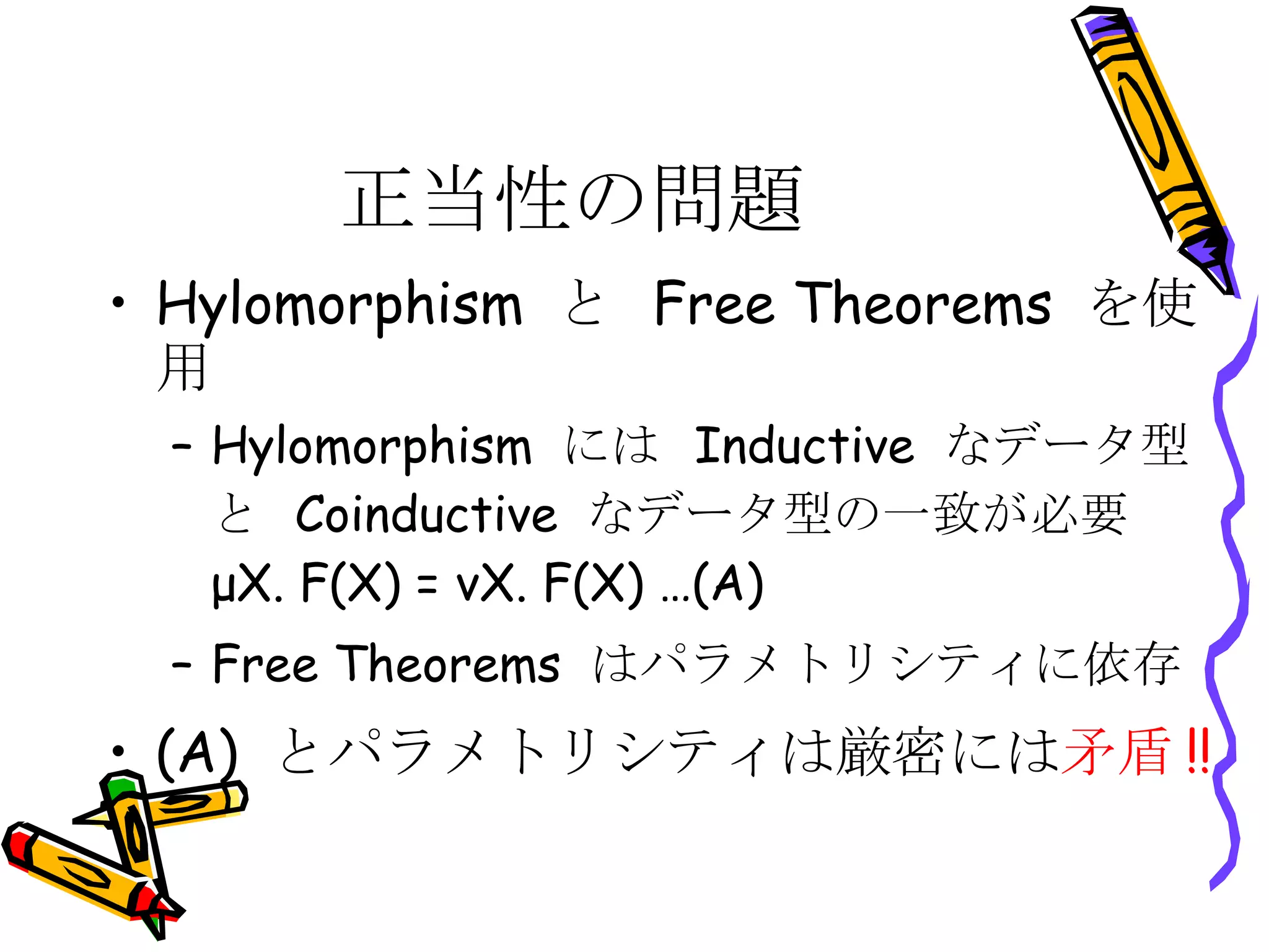 正当性の問題 Hylomorphism  と  Free Theorems  を使用 Hylomorphism  には  Inductive  なデータ型と  Coinductive  なデータ型の一致が必要  μX. F(X) = νX. F(X) …(A) Free Theorems  はパラメトリシティに依存 (A)  とパラメトリシティは厳密には 矛盾 !! 