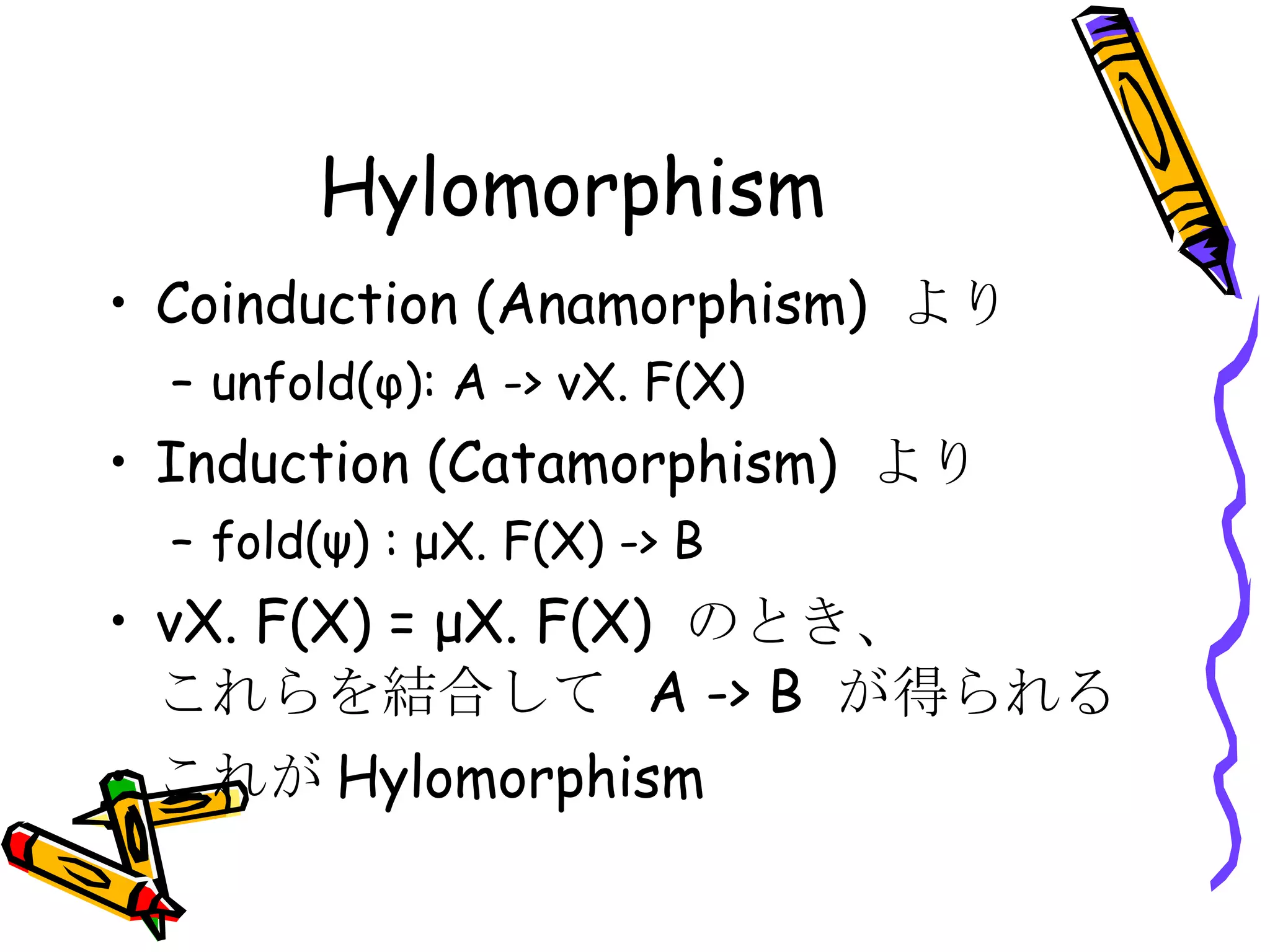 Hylomorphism Coinduction (Anamorphism)  より unfold(φ): A -> νX. F(X) Induction (Catamorphism)  より fold(ψ) : μX. F(X) -> B νX. F(X) = μX. F(X)  のとき、 これらを結合して  A -> B  が得られる これが Hylomorphism 