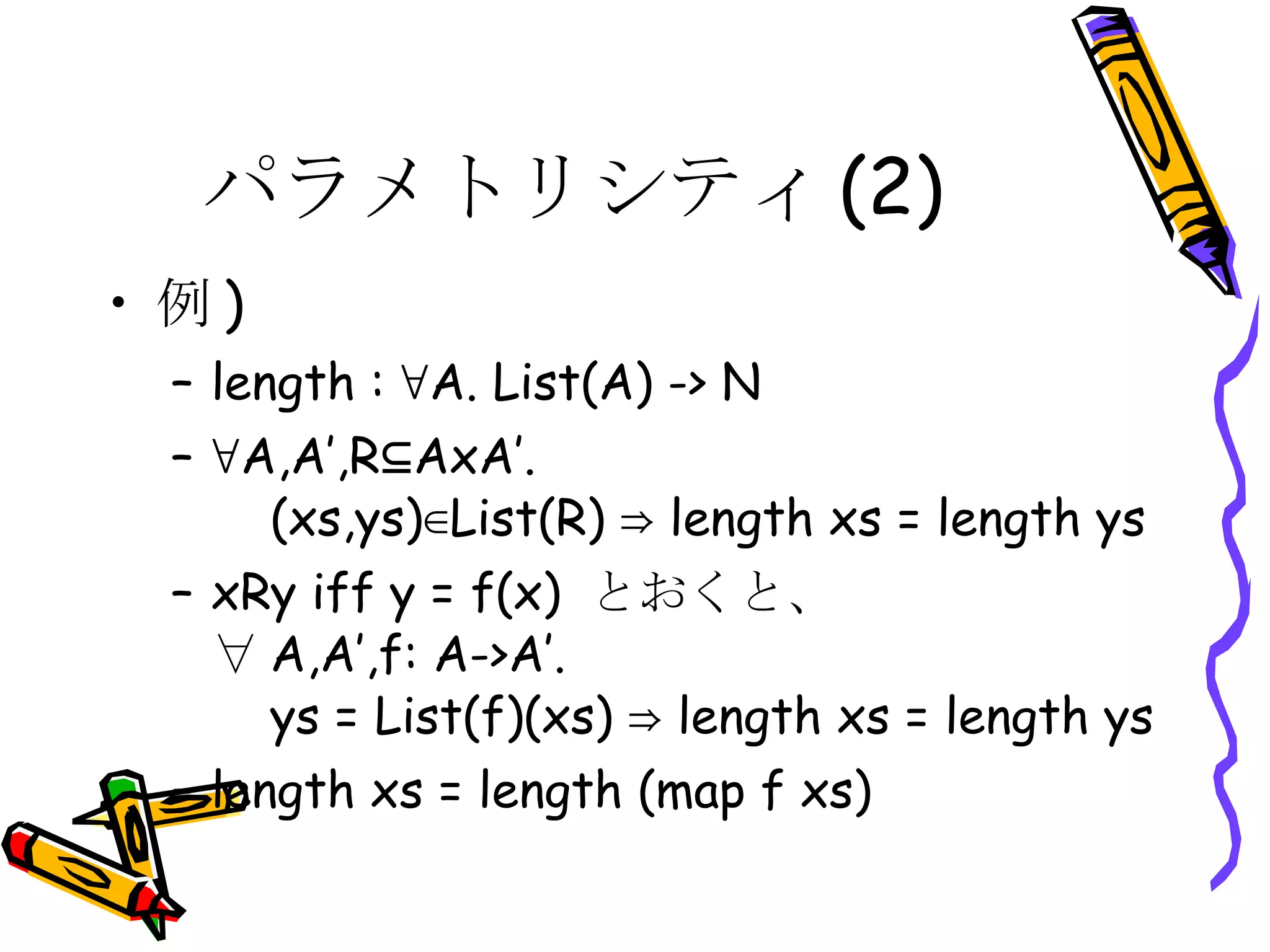 パラメトリシティ(2) 例 ) length : ∀A. List(A) -> N ∀ A,A’,R⊆AxA’.   (xs,ys)∈List(R) ⇒ length xs = length ys xRy iff y = f(x)  とおくと、 ∀ A,A’,f: A->A’.   ys = List(f)(xs) ⇒ length xs = length ys length xs = length (map f xs) 