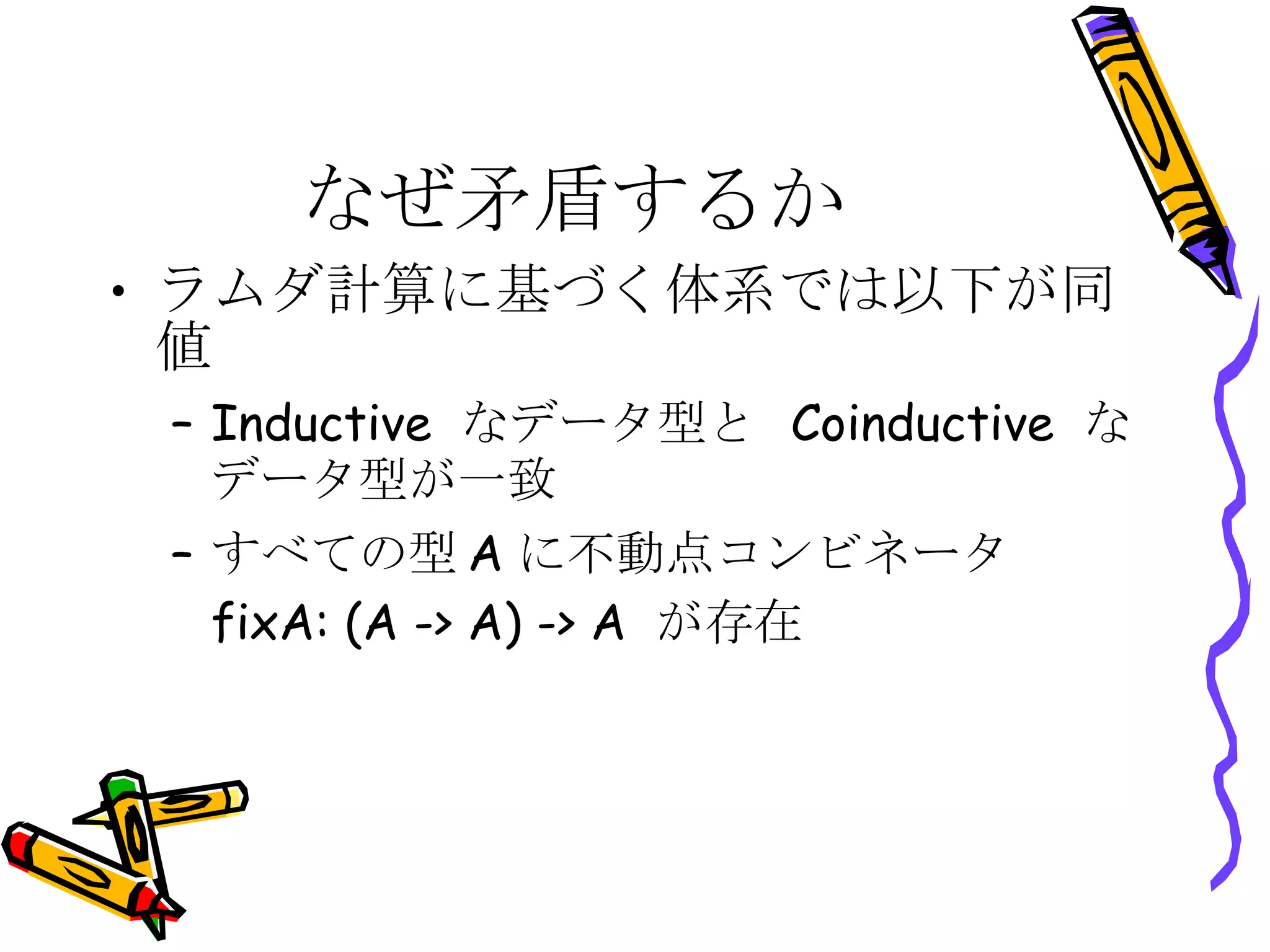 なぜ矛盾するか ラムダ計算に基づく体系では以下が同値 Inductive  なデータ型と  Coinductive  なデータ型が一致 すべての型 A に不動点コンビネータ fixA: (A -> A) -> A  が存在 