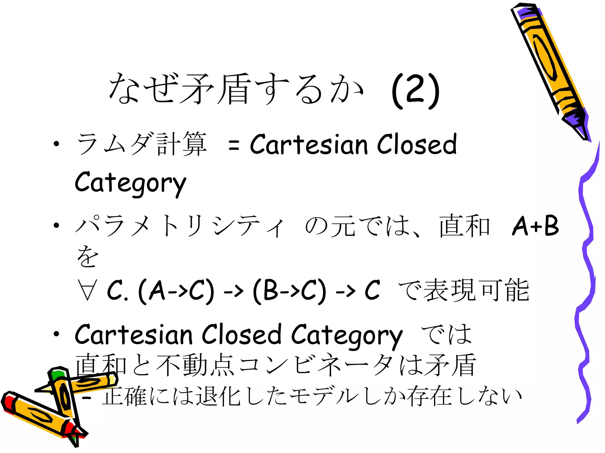 なぜ矛盾するか (2) ラムダ計算 = Cartesian Closed Category パラメトリシティ の元では、直和 A+B を ∀C. (A->C) -> (B->C) -> C で表現可能 Cartesian Closed Category では 直和と不動点コンビネータは矛盾 正確には退化したモデルしか存在しない 