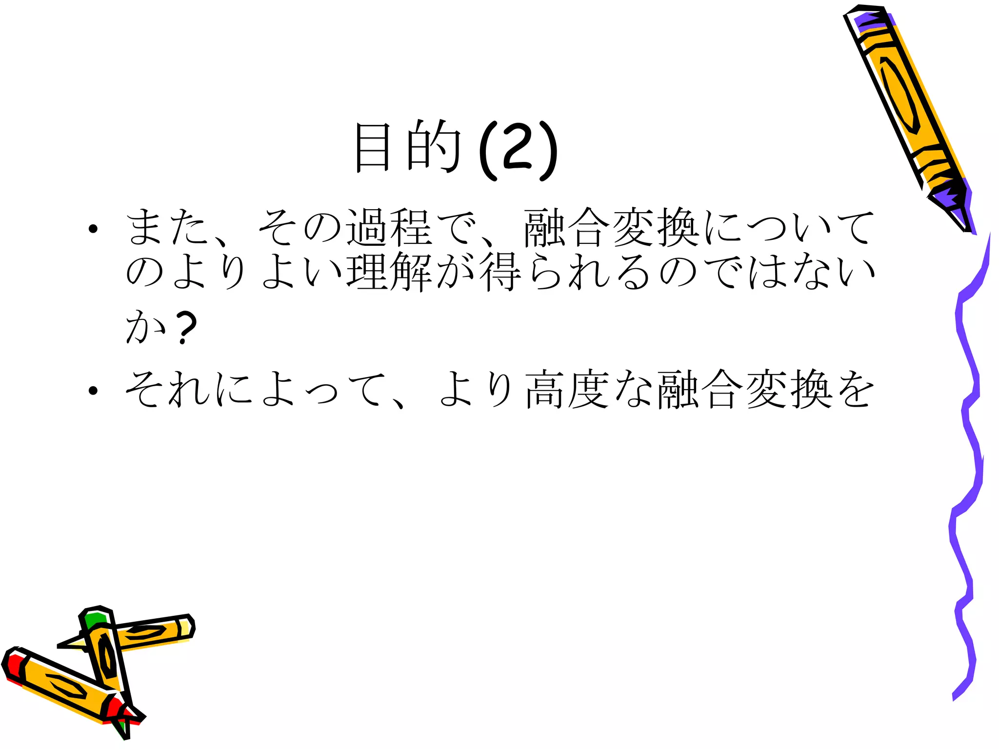 目的(2) また、その過程で、融合変換についてのよりよい理解が得られるのではないか? それによって、より高度な融合変換を 