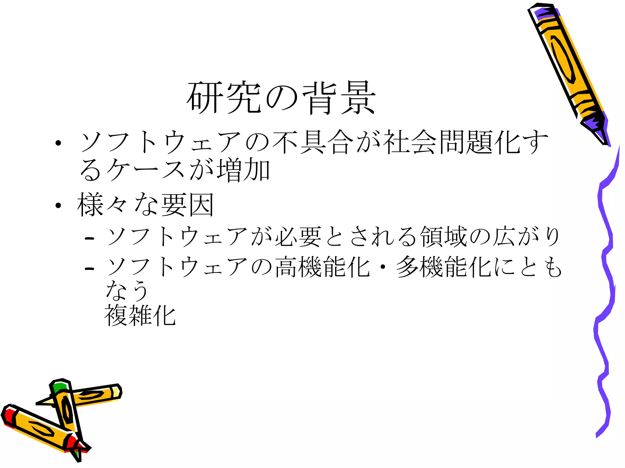 研究の背景 ソフトウェアの不具合が社会問題化するケースが増加 様々な要因 ソフトウェアが必要とされる領域の広がり ソフトウェアの高機能化・多機能化にともなう 複雑化 