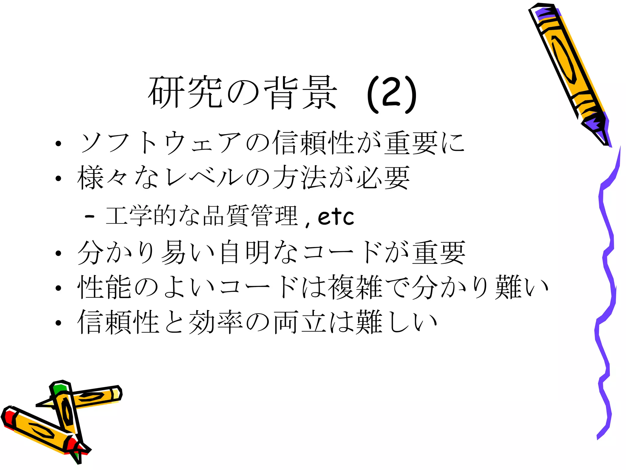 研究の背景 (2) ソフトウェアの信頼性が重要に 様々なレベルの方法が必要 工学的な品質管理, etc 分かり易い自明なコードが重要 性能のよいコードは複雑で分かり難い 信頼性と効率の両立は難しい 