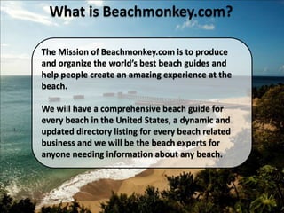 What is Beachmonkey.com? The Mission of Beachmonkey.com is to produce and organize the world’s best beach guides and help people create an amazing experience at the beach. We will have a comprehensive beach guide for every beach in the United States, a dynamic and updated directory listing for every beach related business and we will be the beach experts for anyone needing information about any beach. 