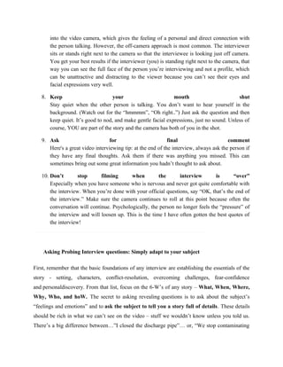 into the video camera, which gives the feeling of a personal and direct connection with
the person talking. However, the off-camera approach is most common. The interviewer
sits or stands right next to the camera so that the interviewee is looking just off camera.
You get your best results if the interviewer (you) is standing right next to the camera, that
way you can see the full face of the person you’re interviewing and not a profile, which
can be unattractive and distracting to the viewer because you can’t see their eyes and
facial expressions very well.
8. Keep your mouth shut
Stay quiet when the other person is talking. You don’t want to hear yourself in the
background. (Watch out for the “hmmmm”, “Oh right..”) Just ask the question and then
keep quiet. It’s good to nod, and make gentle facial expressions, just no sound. Unless of
course, YOU are part of the story and the camera has both of you in the shot.
9. Ask for final comment
Here's a great video interviewing tip: at the end of the interview, always ask the person if
they have any final thoughts. Ask them if there was anything you missed. This can
sometimes bring out some great information you hadn’t thought to ask about.
10. Don’t stop filming when the interview is “over”
Especially when you have someone who is nervous and never got quite comfortable with
the interview. When you’re done with your official questions, say “OK, that’s the end of
the interview.” Make sure the camera continues to roll at this point because often the
conversation will continue. Psychologically, the person no longer feels the “pressure” of
the interview and will loosen up. This is the time I have often gotten the best quotes of
the interview!
Asking Probing Interview questions: Simply adapt to your subject
First, remember that the basic foundations of any interview are establishing the essentials of the
story - setting, characters, conflict-resolution, overcoming challenges, fear-confidence
and personaldiscovery. From that list, focus on the 6-W’s of any story – What, When, Where,
Why, Who, and hoW. The secret to asking revealing questions is to ask about the subject’s
“feelings and emotions” and to ask the subject to tell you a story full of details. These details
should be rich in what we can’t see on the video – stuff we wouldn’t know unless you told us.
There’s a big difference between…”I closed the discharge pipe”… or, “We stop contaminating
 