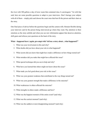 the river with 300 gallons a day of toxic waste that contained class A carcinogens.” So with that
said, here are some possible questions to adapt to your interviews. Don’t barrage your subject
with all of them – simply pick and choose the exact ones that best fit the person and their slant on
the story.
One final piece of advice before the questions begin and the camera rolls. Remain flexible during
your interview and let the person being interviewed go where they want. Pay attention to their
emotions as the story unfolds and when you see new information appear that deserves attention,
shift gears and refocus your questions on the heart of the story.
What – happened here ( again, pre-empt with “tell me a story about…what happened?”
1. What was your involvement in this and why?
2. What doubts did you have about your role in what happened?
3. What secrets did you know that might have made a difference on how things turned out?
4. What mistakes did you make that might have affected this issue?
5. What special technique did you use to help and why?
6. What have you learned that others might not know about this issue?
7. What made you feel good about your role in this issue?
8. What was your greatest weakness that contributed to the way things turned out?
9. What was your greatest strength that made a difference in the outcome?
10. What weaknesses in others affected the outcome?
11. What strengths in others made a difference and how?
12. What was the happiest moment of this entire event? (and why)
13. What was the scariest moment? (and why)
14. What was the saddest or most disappointing moment? (and why)
 
