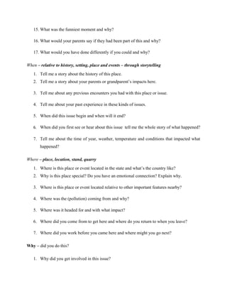 15. What was the funniest moment and why?
16. What would your parents say if they had been part of this and why?
17. What would you have done differently if you could and why?
When – relative to history, setting, place and events – through storytelling
1. Tell me a story about the history of this place.
2. Tell me a story about your parents or grandparent’s impacts here.
3. Tell me about any previous encounters you had with this place or issue.
4. Tell me about your past experience in these kinds of issues.
5. When did this issue begin and when will it end?
6. When did you first see or hear about this issue tell me the whole story of what happened?
7. Tell me about the time of year, weather, temperature and conditions that impacted what
happened?
Where – place, location, stand, quarry
1. Where is this place or event located in the state and what’s the country like?
2. Why is this place special? Do you have an emotional connection? Explain why.
3. Where is this place or event located relative to other important features nearby?
4. Where was the (pollution) coming from and why?
5. Where was it headed for and with what impact?
6. Where did you come from to get here and where do you return to when you leave?
7. Where did you work before you came here and where might you go next?
Why – did you do this?
1. Why did you get involved in this issue?
 
