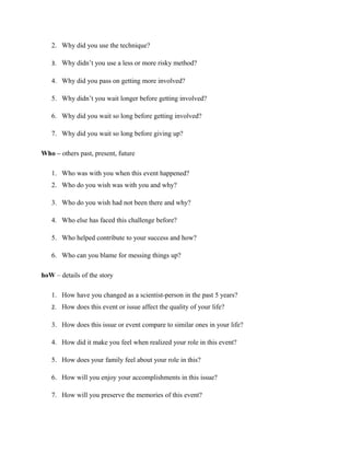 2. Why did you use the technique?
3. Why didn’t you use a less or more risky method?
4. Why did you pass on getting more involved?
5. Why didn’t you wait longer before getting involved?
6. Why did you wait so long before getting involved?
7. Why did you wait so long before giving up?
Who – others past, present, future
1. Who was with you when this event happened?
2. Who do you wish was with you and why?
3. Who do you wish had not been there and why?
4. Who else has faced this challenge before?
5. Who helped contribute to your success and how?
6. Who can you blame for messing things up?
hoW – details of the story
1. How have you changed as a scientist-person in the past 5 years?
2. How does this event or issue affect the quality of your life?
3. How does this issue or event compare to similar ones in your life?
4. How did it make you feel when realized your role in this event?
5. How does your family feel about your role in this?
6. How will you enjoy your accomplishments in this issue?
7. How will you preserve the memories of this event?
 