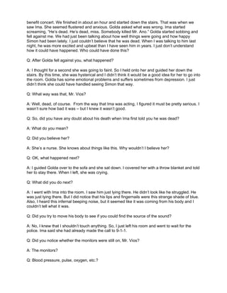 benefit concert. We finished in about an hour and started down the stairs. That was when we
saw Ima. She seemed flustered and anxious. Golda asked what was wrong. Ima started
screaming, “He’s dead. He’s dead, miss. Somebody killed Mr. Ano.” Golda started sobbing and
fell against me. We had just been talking about how well things were going and how happy
Simon had been lately. I just couldn’t believe that he was dead. When I was talking to him last
night, he was more excited and upbeat than I have seen him in years. I just don’t understand
how it could have happened. Who could have done this?

Q: After Golda fell against you, what happened?

A: I thought for a second she was going to faint. So I held onto her and guided her down the
stairs. By this time, she was hysterical and I didn’t think it would be a good idea for her to go into
the room. Golda has some emotional problems and suffers sometimes from depression. I just
didn’t think she could have handled seeing Simon that way.

Q: What way was that, Mr. Vios?

A: Well, dead, of course. From the way that Ima was acting, I figured it must be pretty serious. I
wasn’t sure how bad it was – but I knew it wasn’t good.

Q: So, did you have any doubt about his death when Ima first told you he was dead?

A: What do you mean?

Q: Did you believe her?

A: She’s a nurse. She knows about things like this. Why wouldn’t I believe her?

Q: OK, what happened next?

A: I guided Golda over to the sofa and she sat down. I covered her with a throw blanket and told
her to stay there. When I left, she was crying.

Q: What did you do next?

A: I went with Ima into the room. I saw him just lying there. He didn’t look like he struggled. He
was just lying there. But I did notice that his lips and fingernails were this strange shade of blue.
Also, I heard this infernal beeping noise, but it seemed like it was coming from his body and I
couldn’t tell what it was.

Q: Did you try to move his body to see if you could find the source of the sound?

A: No, I knew that I shouldn’t touch anything. So, I just left his room and went to wait for the
police. Ima said she had already made the call to 9-1-1.

Q: Did you notice whether the monitors were still on, Mr. Vios?

A: The monitors?

Q: Blood pressure, pulse, oxygen, etc.?
 
