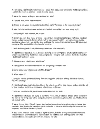 A: I am sorry. I don’t really remember. All I could think about was Simon and that beeping noise.
I just left the room as soon as I could decently leave.

Q: What did you do while you were waiting, Mr. Vios?

A: I paced, man, what else could I do?

Q: I need to ask you a few questions about last night. Were you at the house last night?

A: Yes, I am here at least once a week and lately it seems like I am here every night.

Q: Why are you here so often, Mr. Vios?

A: Simon is a very dear friend of mine. I have known him almost as long as Haff Note has been
friends and partners with Simon. While Haff is his musical “buddy” I am his business buddy. I
can’t carry a tune, but I can get the gigs and keep the books. From concerts and CD sales, our
company, The Musical Misnotes, is quite lucrative.

Q: And what happens to the partnership, now? Will it be dissolved?

A: I don’t know, Detective Jones. I wasn’t thinking about having to do anything to the company
since I wasn’t thinking that Simon was going to die. I imagine we’ll continue it with the two of us
– but I really just don’t know.

Q: How was your relationship with Simon?

A: Very positive. I adored the man and did everything I could for him.

Q: What about your relationship with Mrs. Digger?

A: What about it?

Q: Did you have a good relationship with Mrs. Digger? She is an awfully attractive woman,
wouldn’t you say?

A: I don’t really pay much attention. She is the wife of one of my best friends and we spend a lot
of time together working on books and other things for Simon.

Q: Isn’t it a bit unusual for you to meet in her bedroom, Mr. Vios?

A: I don’t know what you are trying to pull here, Jones. But, Golda has a large office upstairs in
the front of her living area with a computer, internet connections, phone, fax, etc. That is where
we always work.

Q: What do you think of Ima? I heard she has had several mishaps with equipment since she
has been here. Could she have just made a mistake in meds or accidentally disconnected an
important machine at the wrong time?

A: You know, Ima can come across as flighty at times, but she is very competent in her care.
Those mistakes she made earlier happened on her first few days on the job and have not
happened since. She dotes on both Mr. Ano and his wife.
 