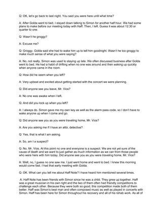 Q: OK, let’s go back to last night. You said you were here until what time?

A: After Golda went to bed, I stayed down talking to Simon for another half hour. We had some
plans to make before our meeting today with Haff. Then, I left. Guess it was about 12:30 or
quarter to one.

Q: Wasn’t he groggy?

A: Excuse me?

Q: Groggy. Golda said she had to wake him up to tell him goodnight. Wasn’t he too groggy to
make much sense of what you were saying?

A: No, not really. Simon was used to staying up late. We often discussed business after Golda
went to bed. He had a habit of drifting when no one was around and then waking up quickly
when anyone came in the room.

Q: How did he seem when you left?

A: Very upbeat and excited about getting started with the concert we were planning.

Q: Did anyone see you leave, Mr. Vios?

A: No one was awake when I left.

Q: And did you lock up when you left?

A: I always do. Simon gave me my own key as well as the alarm pass code, so I don’t have to
wake anyone up when I come and go.

Q: Did anyone see you as you were traveling home, Mr. Vios?

A: Are you asking me if I have an alibi, detective?

Q: Yes, that is what I am asking.

A: So, am I a suspect?

Q: No, Mr. Vios. At this point no one and everyone is a suspect. We are not yet sure of the
cause of death and we want to just gather as much information as we can from those people
who were here with him today. Did anyone see you as you were traveling home, Mr. Vios?

A: Well, no, I guess no one saw me. I just went home and went to bed. I knew this morning
would come fast. I had that early meeting with Golda.

Q: OK. What can you tell me about Haff Note? I have heard him mentioned several times.

 A: Haff Note has been friends with Simon since he was a child. They grew up together. Haff
was a great musician in his own right and the two of them often had friendly competitions to
challenge each other. Because they were both so good, this competition made both of them
better. Haff was Simon’s best man and often composed music as well as played in concerts with
Simon. Haff has been here for Simon throughout his recovery and all of his rehab work. As all of
 