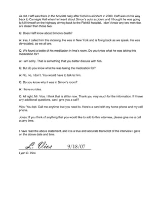 us did, Haff was there in the hospital daily after Simon’s accident in 2000. Haff was on his way
back to Carnegie Hall when he heard about Simon’s auto accident and I thought he was going
to kill himself on the highway driving back to the Fishkill hospital. I don’t know any two men that
are closer than those two.

Q: Does Haff know about Simon’s death?

A: Yes, I called him this morning. He was in New York and is flying back as we speak. He was
devastated, as we all are.

Q: We found a bottle of his medication in Ima’s room. Do you know what he was taking this
medication for?

A: I am sorry. That is something that you better discuss with him.

Q: But do you know what he was taking the medication for?

A: No, no, I don’t. You would have to talk to him.

Q: Do you know why it was in Simon’s room?

A: I have no idea.

Q: All right, Mr. Vios. I think that is all for now. Thank you very much for the information. If I have
any additional questions, can I give you a call?

Vios: You bet. Call me anytime that you need to. Here’s a card with my home phone and my cell
phone.

Jones: If you think of anything that you would like to add to this interview, please give me a call
at any time.


I have read the above statement, and it is a true and accurate transcript of the interview I gave
on the above date and time.



      L. Vios                           9/18/07
Lyan D. Vios
 