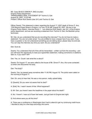 RE: Case 08-0012 SIMON P. ANO (murder)
Enigma Police Department
TRANSCRIBED ORAL STATEMENT OF Techno G. Eek
August 20, 2007; 10:30 AM
Present: Officer Rick Swartz (star 241) and Techno G. Eek


Officer Swartz: This statement is taken regarding the August 17, 2007 death of Simon P. Ano,
1254 Beyond Hope Street in Enigma. It is now 10:30 AM, August 20, 2007. We are in the
Enigma Police Station, Interview Room 1. I am detective Rick Swartz, star 241, of the Enigma
police department, and we are recording a statement from Techno G. Eek, the Baclofen pump
technician.

Mr. Eek, do you understand that we are recording this interview? You do not have to make a
statement. You are not under arrest. You are entitled to have a lawyer here if you want. If you
have a question or do not understand something we are talking about, please stop me and ask.
You can stop the interview any time you want. Do you understand?

Eek: Sure do.

Swartz: You understand that all of this will be transcribed – written out from the recording – and
you will have the opportunity to read your typewritten statement, making corrections or additions
later on, if you want? OK?

Eek: Yes, sir. Could I ask what this is about?

Swartz: On August 17, we were called to the house of Mr. Simon P. Ano. His nurse contacted
us when she discovered his body.

Eek: The body?

Swartz: Yes, he passed away sometime after 11:45 PM, August 16. The police were called on
the morning of August 17.

Eek: Oh, sorry to hear that. He was a nice person, really upbeat lately.

Q: [Swartz]: So you were not aware that he died?

A: [Eek]: No, I wasn’t aware of that. What happened?

Q: Mr. Eek, you haven’t seen the headlines in the paper about his death?

A: No, I haven’t. I was out of town last week. Just got back to Enigma last night.

Q: And where were you all this time?

A: There was a conference in Washington that I had to attend to get my continuing credit hours.
I decided to stay on a few days and enjoy the scene.




                                   © 2007-2008 Janice Wilson Butler
 