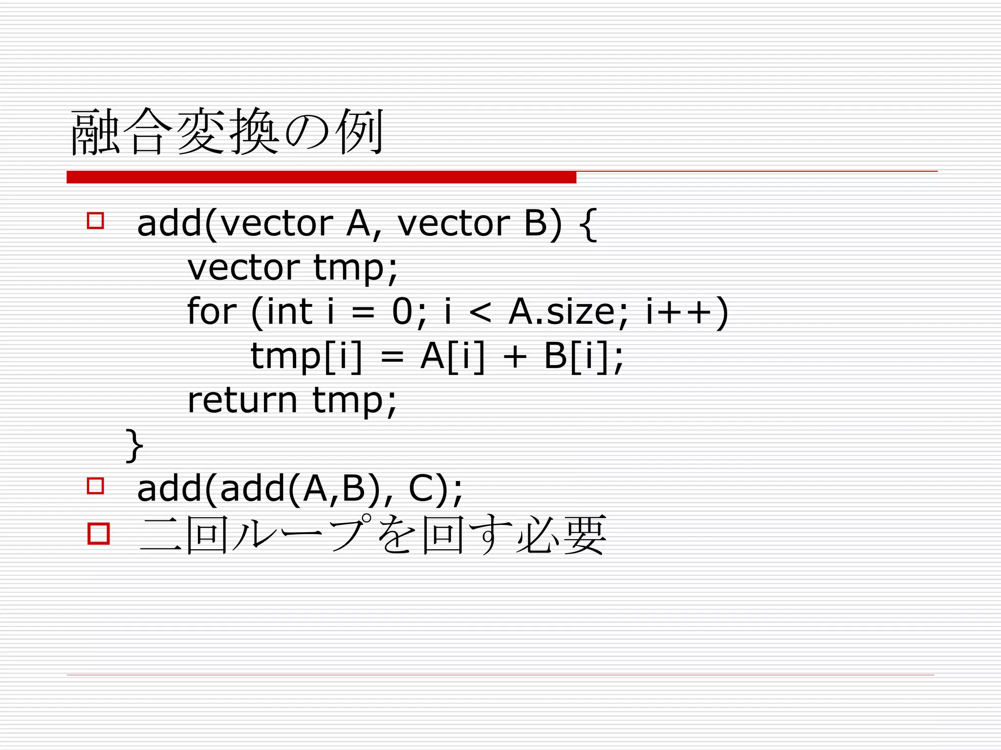 融合変換の例 add(vector A, vector B) { vector tmp; for (int i = 0; i < A.size; i++) tmp[i] = A[i] + B[i]; return tmp; } add(add(A,B), C); 二回ループを回す必要 