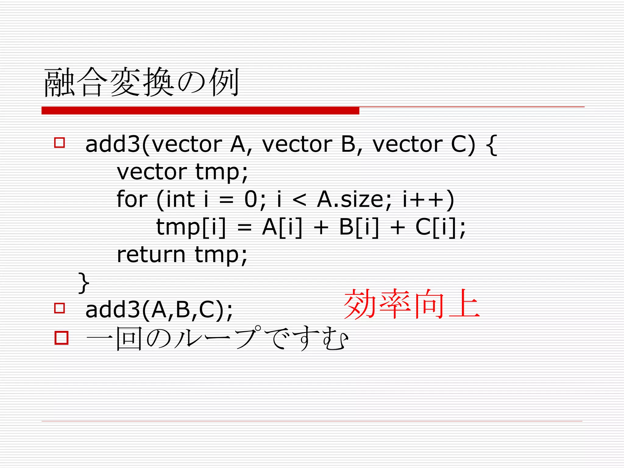 融合変換の例 add3(vector A, vector B, vector C) { vector tmp; for (int i = 0; i < A.size; i++) tmp[i] = A[i] + B[i] + C[i]; return tmp; } add3(A,B,C); 一回のループですむ 効率向上 