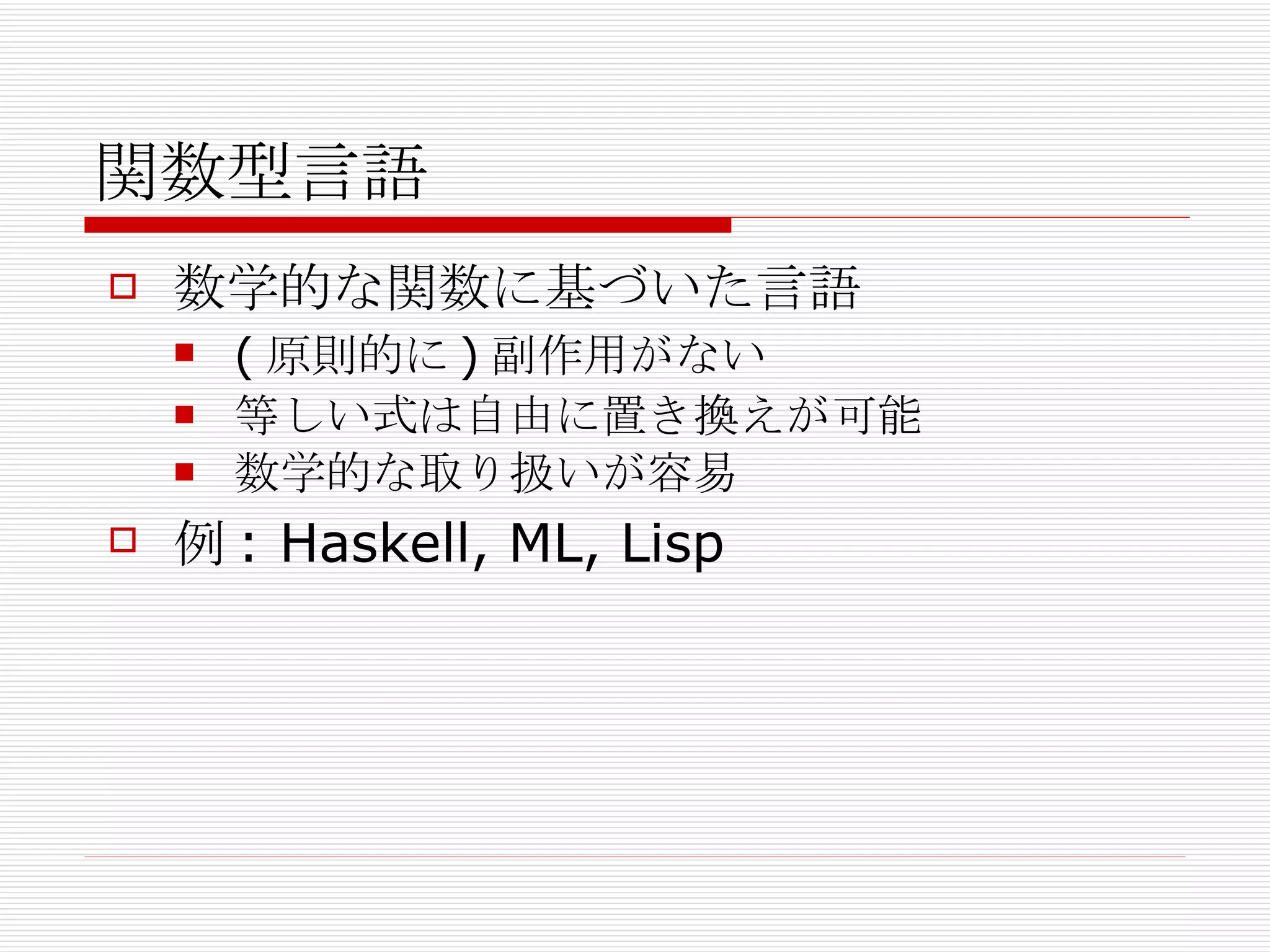 関数型言語 数学的な関数に基づいた言語 (原則的に)副作用がない 等しい式は自由に置き換えが可能 数学的な取り扱いが容易 例: Haskell, ML, Lisp 