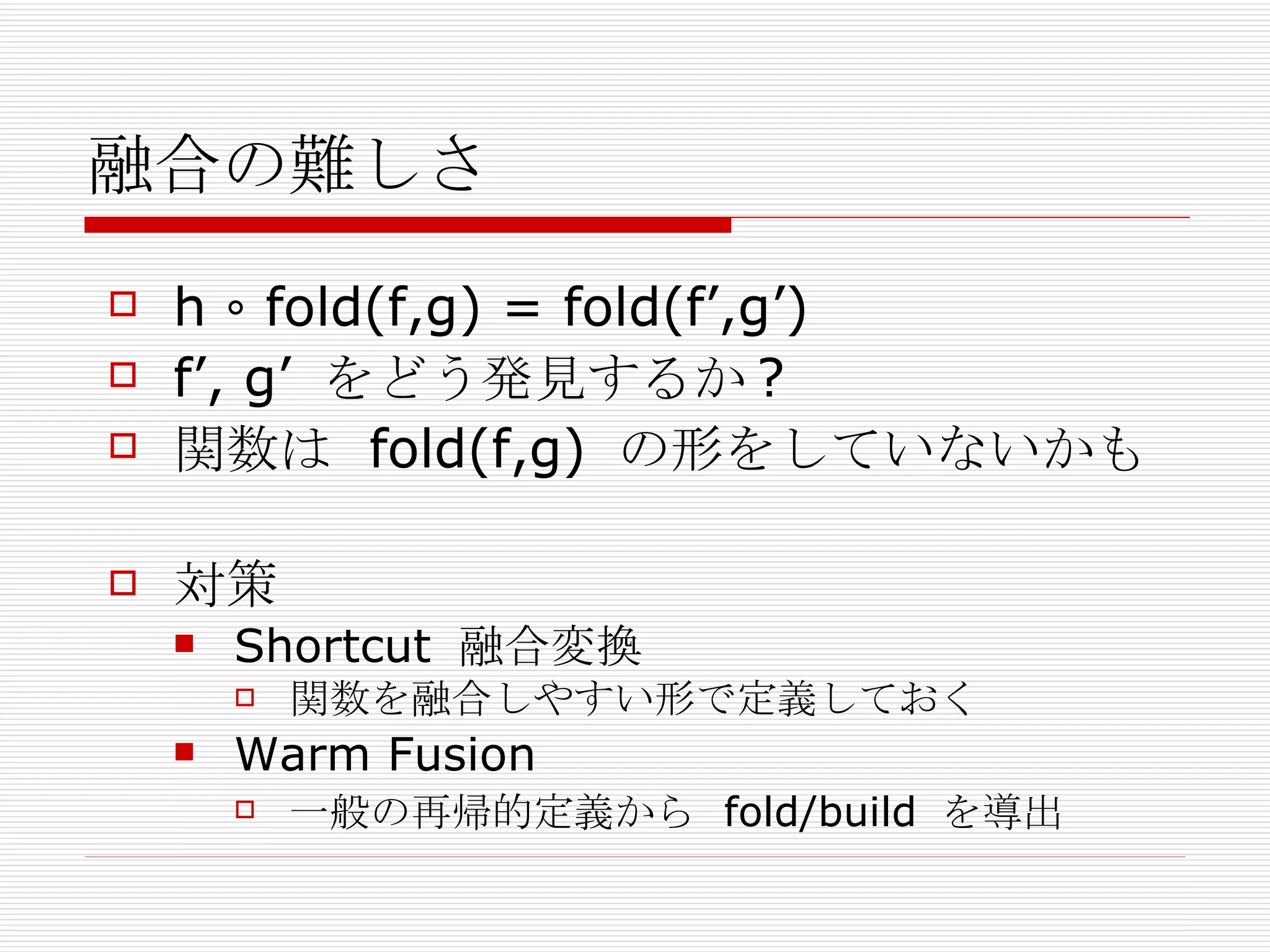 融合の難しさ h ∘ fold(f,g) = fold(f’,g’)  f’, g’  をどう発見するか ? 関数は  fold(f,g)  の形をしていないかも 対策 Shortcut  融合変換 関数を融合しやすい形で定義しておく Warm Fusion 一般の再帰的定義から  fold/build  を導出 