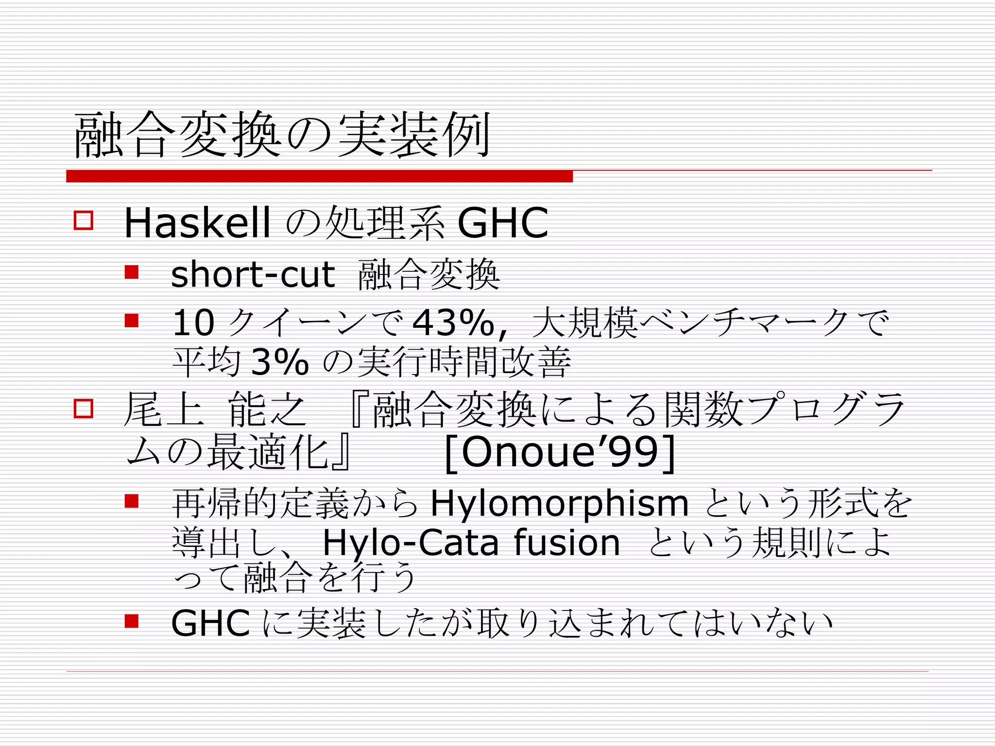 融合変換の実装例 Haskell の処理系 GHC short-cut  融合変換 10 クイーンで 43%,  大規模ベンチマークで平均 3% の実行時間改善 尾上 能之 『融合変換による関数プログラムの最適化』　  [Onoue’99] 再帰的定義から Hylomorphism という形式を導出し、 Hylo-Cata fusion  という規則によって融合を行う GHC に実装したが取り込まれてはいない 