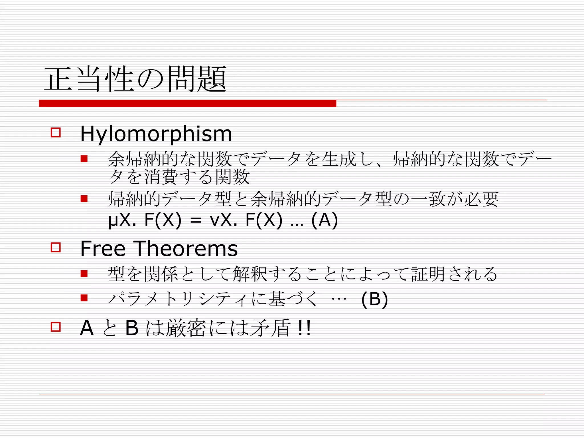 正当性の問題 Hylomorphism 余帰納的な関数でデータを生成し、帰納的な関数でデータを消費する関数 帰納的データ型と余帰納的データ型の一致が必要 μX. F(X) = νX. F(X) … (A) Free Theorems 型を関係として解釈することによって証明される パラメトリシティに基づく …  (B) A と B は厳密には 矛盾 !! 