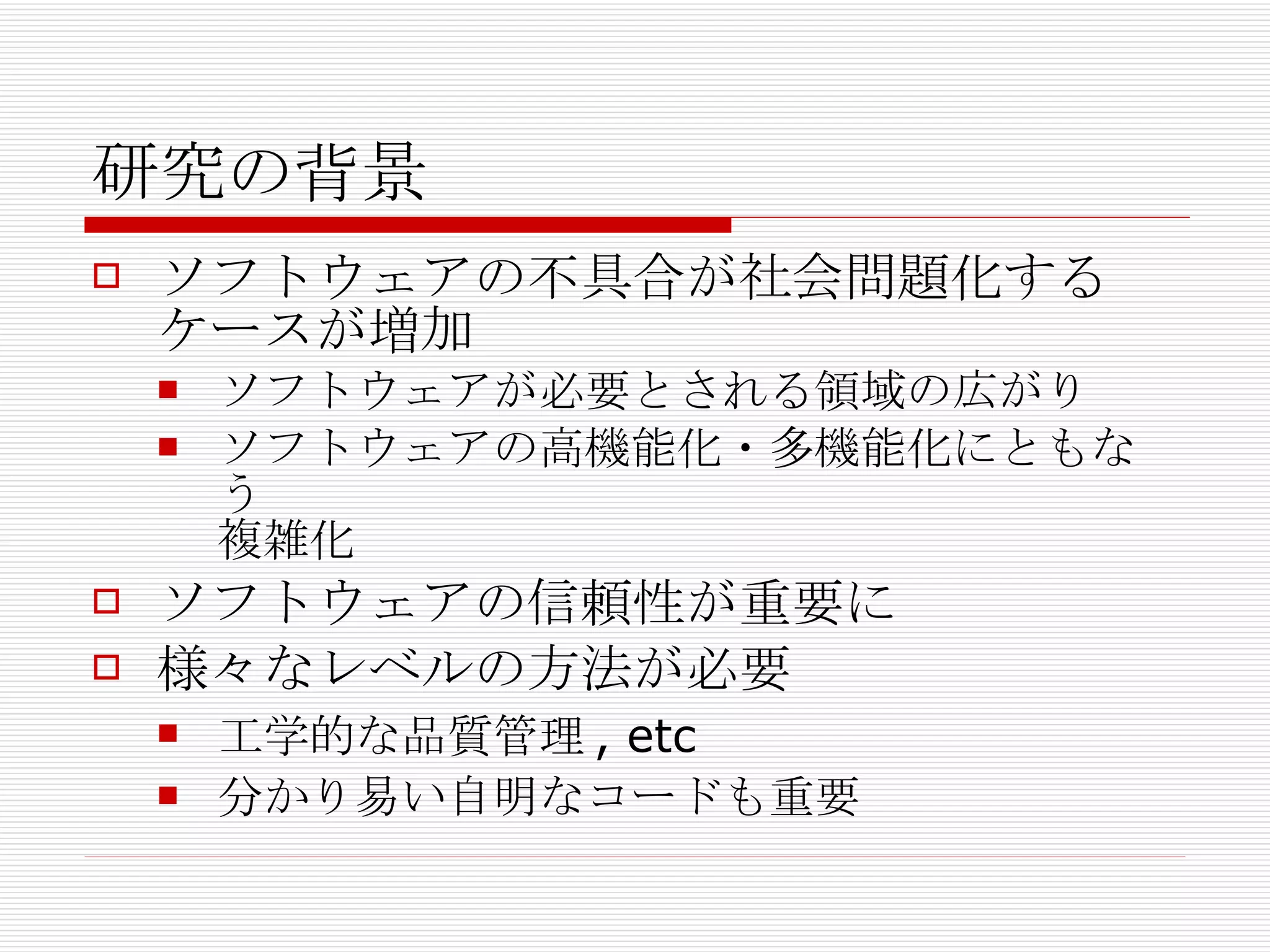研究の背景 ソフトウェアの不具合が社会問題化するケースが増加 ソフトウェアが必要とされる領域の広がり ソフトウェアの高機能化・多機能化にともなう 複雑化 ソフトウェアの信頼性が重要に 様々なレベルの方法が必要 工学的な品質管理, etc 分かり易い自明なコードも重要 