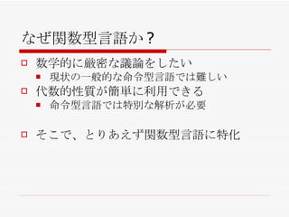 なぜ関数型言語か? 数学的に厳密な議論をしたい 現状の一般的な命令型言語では難しい 代数的性質が簡単に利用できる 命令型言語では特別な解析が必要 そこで、とりあえず関数型言語に特化 