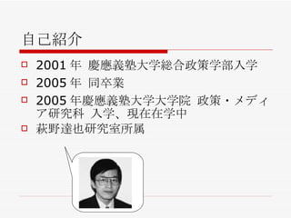 自己紹介 2001年 慶應義塾大学総合政策学部入学 2005年 同卒業 2005年慶應義塾大学大学院 政策・メディア研究科 入学、現在在学中 萩野達也研究室所属 