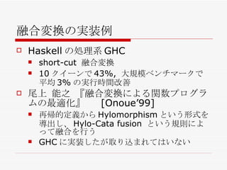 融合変換の実装例 Haskell の処理系 GHC short-cut  融合変換 10 クイーンで 43%,  大規模ベンチマークで平均 3% の実行時間改善 尾上 能之 『融合変換による関数プログラムの最適化』　  [Onoue’99] 再帰的定義から Hylomorphism という形式を導出し、 Hylo-Cata fusion  という規則によって融合を行う GHC に実装したが取り込まれてはいない 