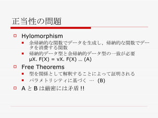 正当性の問題 Hylomorphism 余帰納的な関数でデータを生成し、帰納的な関数でデータを消費する関数 帰納的データ型と余帰納的データ型の一致が必要 μX. F(X) = νX. F(X) … (A) Free Theorems 型を関係として解釈することによって証明される パラメトリシティに基づく …  (B) A と B は厳密には 矛盾 !! 