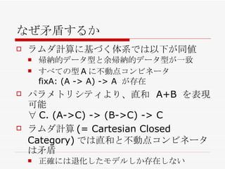 なぜ矛盾するか ラムダ計算に基づく体系では以下が同値 帰納的データ型と余帰納的データ型が一致 すべての型 A に不動点コンビネータ fixA: (A -> A) -> A  が存在 パラメトリシティより、直和  A+B  を表現可能 ∀ C. (A->C) -> (B->C) -> C ラムダ計算 (= Cartesian Closed Category) では直和と不動点コンビネータは矛盾 正確には退化したモデルしか存在しない 