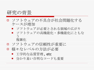 研究の背景 ソフトウェアの不具合が社会問題化するケースが増加 ソフトウェアが必要とされる領域の広がり ソフトウェアの高機能化・多機能化にともなう 複雑化 ソフトウェアの信頼性が重要に 様々なレベルの方法が必要 工学的な品質管理, etc 分かり易い自明なコードも重要 