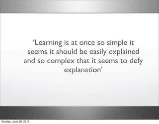 ‘Learning is at once so simple it
                 seems it should be easily explained
                and so complex that it seems to defy
                             explanation’




Sunday, June 26, 2011
 