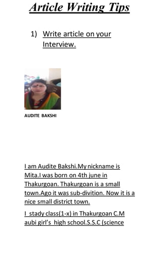 Article Writing Tips
1) Write article on your
Interview.
AUDITE BAKSHI
I am Audite Bakshi.Mynickname is
Mita.I was born on 4th june in
Thakurgoan. Thakurgoan is a small
town.Ago it was sub-divition. Now it is a
nice small district town.
I stady class(1-x) in Thakurgoan C.M
aubi girl’s high school.S.S.C (science
 