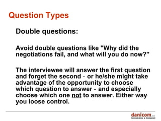 Question Types Double questions : Avoid double questions like &quot;Why did the negotiations fail, and what will you do now?&quot;  T he interviewee will answer the first question and forget the second ‑  or  he/she might take advantage of the opportunity to choose which question to answer ‑ and especially choose which one  not  to answer. Either way you loose control. 