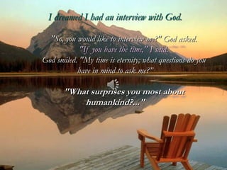 I dreamed I had an interview with God.

  "So, you would like to interview me?" God asked.
            "If you have the time," I said.
God smiled. "My time is eternity; what questions do you
           have in mind to ask me?”

       "What surprises you most about
           humankind?..."
 