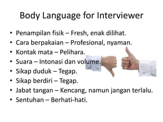 Body Language for InterviewerPenampilanfisik – Fresh, enakdilihat.Cara berpakaian – Profesional, nyaman. Kontakmata – Pelihara. Suara – Intonasidan volume. Sikapduduk – Tegap.Sikapberdiri – Tegap. Jabattangan – Kencang, namunjanganterlalu.Sentuhan – Berhati-hati.