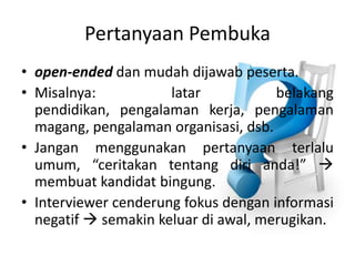 PertanyaanPembukaopen-endeddanmudahdijawabpeserta. Misalnya: latarbelakangpendidikan, pengalamankerja, pengalamanmagang, pengalamanorganisasi, dsb.Janganmenggunakanpertanyaanterlaluumum, “ceritakantentangdirianda!”  membuatkandidatbingung. Interviewer cenderungfokusdenganinformasinegatif semakinkeluardiawal, merugikan.  