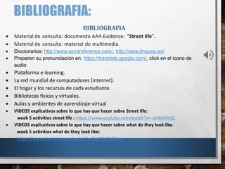 BIBLIOGRAFIA:
BIBLIOGRAFIA
 Material de consulta: documento AA4-Evidence: “Street life”.
 Material de consulta: material de multimedia.
 Diccionarios: http://www.wordreference.com/, http://www.linguee.es/
 Preparen su pronunciación en: https://translate.google.com/, click en el icono de
audio
 Plataforma e-learning.
 La red mundial de computadores (internet).
 El hogar y los recursos de cada estudiante.
 Bibliotecas físicas y virtuales.
 Aulas y ambientes de aprendizaje virtual
 VIDEOS explicativos sobre lo que hay que hacer sobre Street life:
week 5 activities street life : https://www.youtube.com/watch?v=-jdS6dfJYoQ
 VIDEOS explicativos sobre lo que hay que hacer sobre what do they look like:
week 5 activities what do they look like:
https://www.youtube.com/watch?v=BqY0Cd2nMvw
 