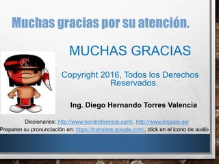 Muchas gracias por su atención.
Preparen su pronunciación en: https://translate.google.com/, click en el icono de audio
MUCHAS GRACIAS
Copyright 2016, Todos los Derechos
Reservados.
Ing. Diego Hernando Torres Valencia
Diccionarios: http://www.wordreference.com/, http://www.linguee.es/
 