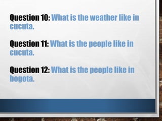 Question 10: What is the weather like in
cucuta.
Question 11: What is the people like in
cucuta.
Question 12: What is the people like in
bogota.
 