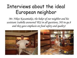 Interviews about the ideal
European neighbor
Mr. Nikos Kazamiakis, the baker of our neighbor and his
assistant Isabella answered YES in all questions, NO in qu.8
and they gave emphasis on food safety and quality!
 