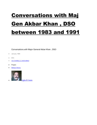 Conversations with Maj
Gen Akbar Khan , DSO
between 1983 and 1991
Conversations with Major General Akbar Khan , DSO
• January 1989
• DOI:
• 10.13140/RG.2.2.18810.00963
• Project:
• Military History
• Agha H Amin
 