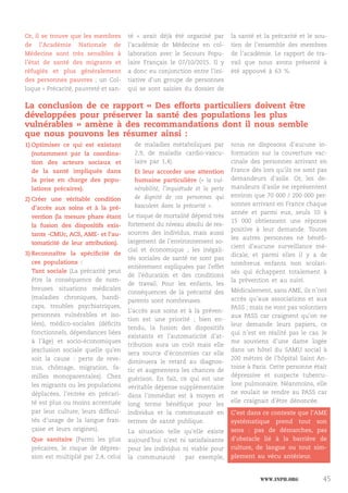 www.inph.org 45
Or, il se trouve que les membres
de l’Académie Nationale de
Médecine sont très sensibles à
l’état de santé des migrants et
réfugiés et plus généralement
des personnes pauvres ; un Col-
loque « Précarité, pauvreté et san-
té » avait déjà été organisé par
l’académie de Médecine en col-
laboration avec le Secours Popu-
laire Français le 07/10/2015. Il y
a donc eu conjonction entre l’ini-
tiative d’un groupe de personnes
qui se sont saisies du dossier de
la santé et la précarité et le sou-
tien de l’ensemble des membres
de l’académie. Le rapport de tra-
vail que nous avons présenté à
été appouvé à 63  %.
La conclusion de ce rapport « Des efforts particuliers doivent être
développées pour préserver la santé des populations les plus
vulnérables » amène à des recommandations dont il nous semble
que nous pouvons les résumer ainsi :
1)	Optimiser ce qui est existant
(notamment par la coordina-
tion des acteurs sociaux et
de la santé impliqués dans
la prise en charge des popu-
lations précaires).
2)	Créer une véritable condition
d’accès aux soins et à la pré-
vention (la mesure phare étant
la fusion des dispositifs exis-
tants -CMUc, ACS, AME- et l’au-
tomaticité de leur attribution).
3)	Reconnaître la spécificité de
ces populations :
Tant sociale (La précarité peut
être la conséquence de nom-
breuses situations médicales
(maladies chroniques, handi-
caps, troubles psychiatriques,
personnes vulnérables et iso-
lées), médico-sociales (déficits
fonctionnels, dépendances liées
à l’âge) et socio-économiques
(exclusion sociale quelle qu'en
soit la cause : perte de reve-
nus, chômage, migration, fa-
milles monoparentales). Chez
les migrants ou les populations
déplacées, l’entrée en précari-
té est plus ou moins accentuée
par leur culture, leurs difficul-
tés d’usage de la langue fran-
çaise et leurs origines).
Que sanitaire (Parmi les plus
précaires, le risque de dépres-
sion est multiplié par 2,4, celui
de maladies métaboliques par
2,9, de maladie cardio-vascu-
laire par 1,4).
Et leur accorder une attention
humaine particulière («  la vul-
nérabilité, l’inquiétude et la perte
de dignité de ces personnes qui
basculent dans la précarité ».
Le risque de mortalité dépend très
fortement du niveau absolu de res-
sources des individus, mais aussi
largement de l’environnement so-
cial et économique ; les inégali-
tés sociales de santé ne sont pas
entièrement expliquées par l'effet
de l'éducation et des conditions
de travail. Pour les enfants, les
conséquences de la précarité des
parents sont nombreuses.
L’accès aux soins et à la préven-
tion est une priorité ; bien en-
tendu, la fusion des dispositifs
existants et l’automaticité d’at-
tribution aura un coût mais elle
sera source d’économies car elle
diminuera le retard au diagnos-
tic et augmentera les chances de
guérison. En fait, ce qui est une
véritable dépense supplémentaire
dans l’immédiat est à moyen et
long terme bénéfique pour les
individus et la communauté en
termes de santé publique.
La situation telle qu’elle existe
aujourd’hui n’est ni satisfaisante
pour les individus ni viable pour
la communauté : par exemple,
nous ne disposons d’aucune in-
formation sur la couverture vac-
cinale des personnes arrivant en
France dès lors qu’ils ne sont pas
demandeurs d’asile. Or, les de-
mandeurs d’asile ne représentent
environ que 70 000 / 200 000 per-
sonnes arrivant en France chaque
année et parmi eux, seuls 10 à
15  000 obtiennent une réponse
positive à leur demande. Toutes
les autres personnes ne bénéfi-
cient d’aucune surveillance mé-
dicale, et parmi elles il y a de
nombreux enfants non scolari-
sés qui échappent totalement à
la prévention et au suivi.
Médicalement, sans AME, ils n’ont
accès qu’aux associations et aux
PASS ; mais ne vont pas volontiers
aux PASS car craignent qu’on ne
leur demande leurs papiers, ce
qui n’est en réalité pas le cas. Je
me souviens d’une dame logée
dans un hôtel du SAMU social à
200 mètres de l’hôpital Saint An-
toine à Paris. Cette personne était
dépressive et suspecte tubercu-
lose pulmonaire. Néanmoins, elle
ne voulait se rendre au PASS car
elle craignait d’être dénoncée.
C’est dans ce contexte que l’AME
systématique prend tout son
sens  : pas de démarches, pas
d’obstacle lié à la barrière de
culture, de langue ou tout sim-
plement au vécu antérieur.
 