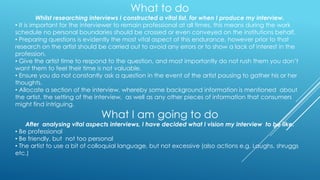What to do
Whilst researching interviews I constructed a vital list, for when I produce my interview.
• It is important for the interviewer to remain professional at all times, this means during the work
schedule no personal boundaries should be crossed or even conveyed on the institutions behalf.
• Preparing questions is evidently the most vital aspect of this endurance, however prior to that
research on the artist should be carried out to avoid any errors or to show a lack of interest in the
profession.
• Give the artist time to respond to the question, and most importantly do not rush them you don‟t
want them to feel their time is not valuable.
• Ensure you do not constantly ask a question in the event of the artist pausing to gather his or her
thoughts.
• Allocate a section of the interview, whereby some background information is mentioned about
the artist, the setting of the interview, as well as any other pieces of information that consumers
might find intriguing.

What I am going to do

After analysing vital aspects interviews, I have decided what I vision my interview to be like.
• Be professional
• Be friendly, but not too personal
• The artist to use a bit of colloquial language, but not excessive (also actions e.g. Laughs, shruggs
etc.)

 